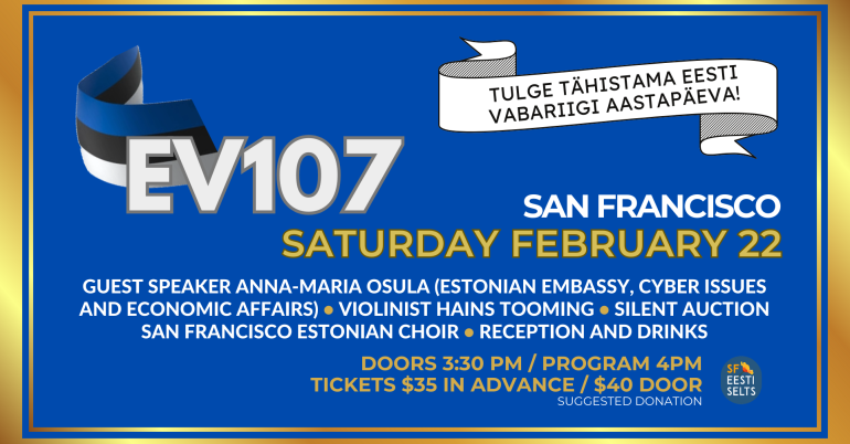 EV107 in San Francisco - Tulge tähistama Eesti Vabariigi aastapäeva! San Francisco Saturday February 22. Guest Speaker Anna Maria Osula (Estonian Embassy, Cyber Issue and Economic Affairs), Violinist Hains Tooming, Silent Auction, San Francisco Estonian Community Choir, Reception and Drinks. Doors 3:30 PM / Program 4PM. Tickets $35 in advance / $40 door (suggested donation). 