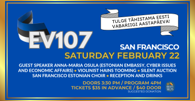 EV107 in San Francisco - Tulge tähistama Eesti Vabariigi aastapäeva! San Francisco Saturday February 22. Guest Speaker Anna Maria Osula (Estonian Embassy, Cyber Issue and Economic Affairs), Violinist Hains Tooming, Silent Auction, San Francisco Estonian Community Choir, Reception and Drinks. Doors 3:30 PM / Program 4PM. Tickets $35 in advance / $40 door (suggested donation). 